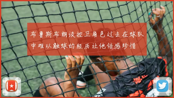 布鲁斯布朗谈控卫角色过去在球队中难以触球的经历让他倍感珍惜