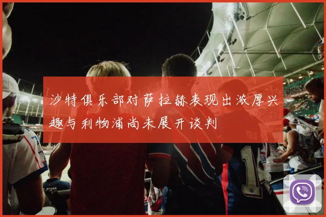 沙特俱乐部对萨拉赫表现出浓厚兴趣与利物浦尚未展开谈判