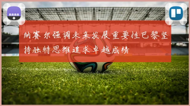纳赛尔强调未来发展重要性巴黎坚持独特思维追求卓越成绩