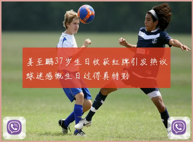 姜至鹏37岁生日收获红牌引发热议球迷感慨生日过得真特别