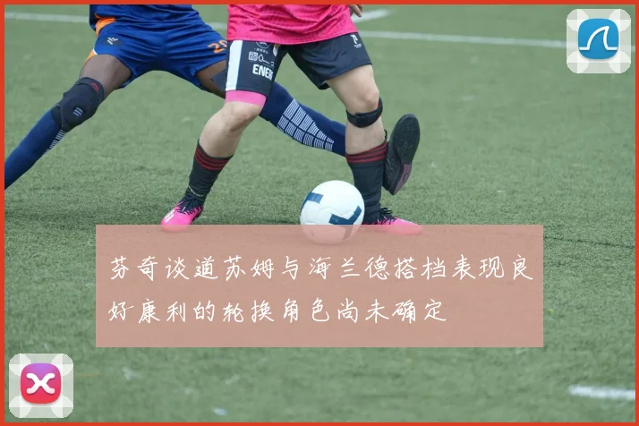 芬奇谈道苏姆与海兰德搭档表现良好康利的轮换角色尚未确定