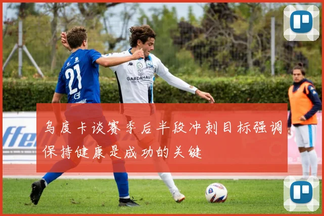 乌度卡谈赛季后半段冲刺目标强调保持健康是成功的关键