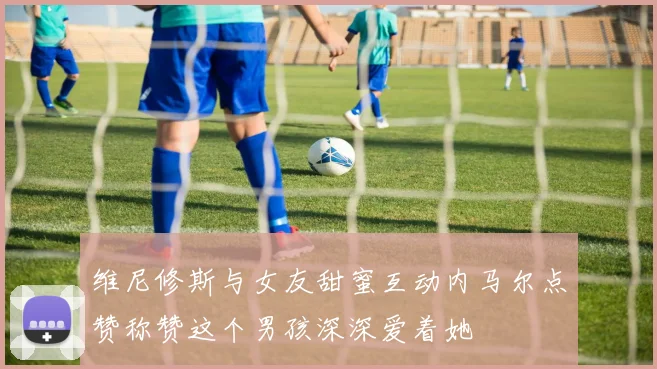 维尼修斯与女友甜蜜互动内马尔点赞称赞这个男孩深深爱着她