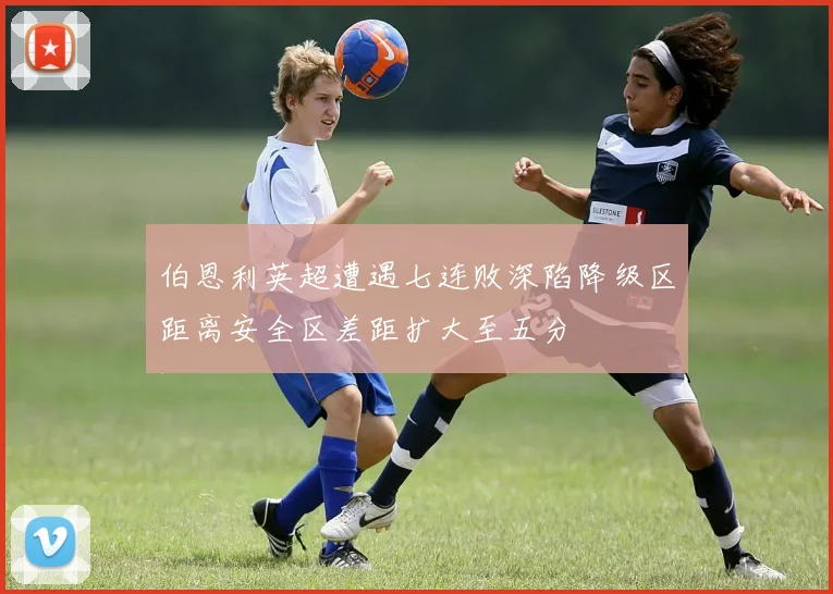 伯恩利英超遭遇七连败深陷降级区距离安全区差距扩大至五分