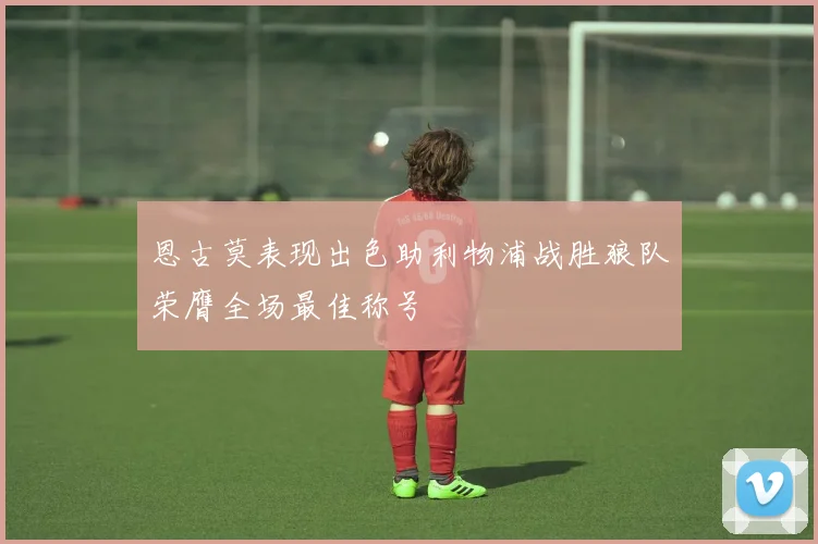 恩古莫表现出色助利物浦战胜狼队荣膺全场最佳称号