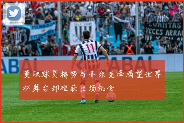 曼联球员梅努与齐尔克泽渴望世界杯舞台却难获出场机会