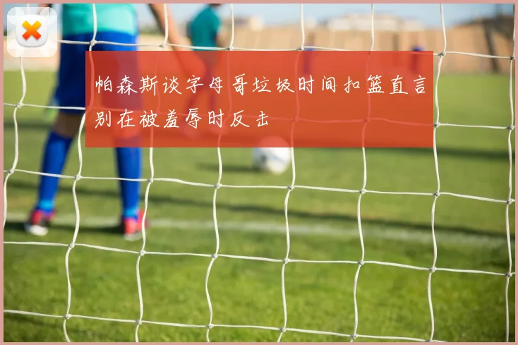 帕森斯谈字母哥垃圾时间扣篮直言别在被羞辱时反击