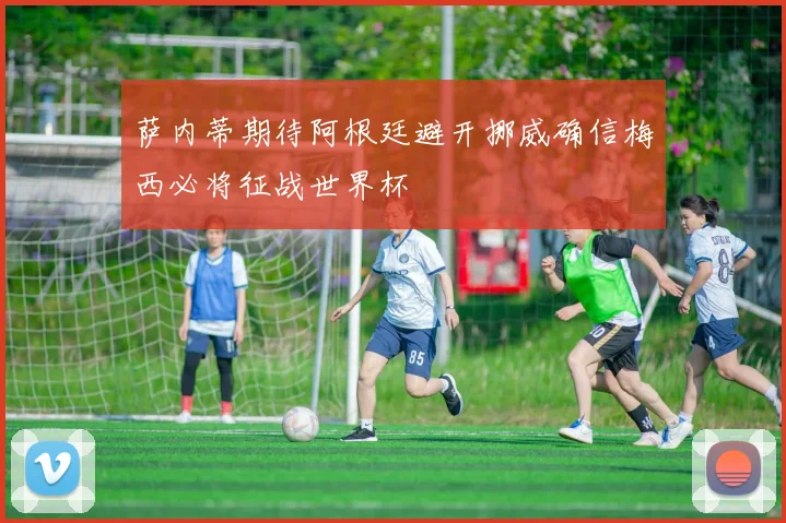 萨内蒂期待阿根廷避开挪威确信梅西必将征战世界杯