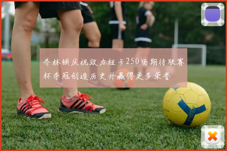 乔林顿庆祝效力纽卡250场期待联赛杯夺冠创造历史并赢得更多荣誉
