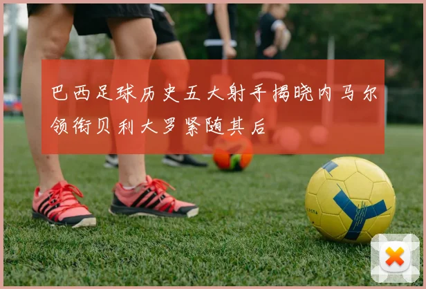 巴西足球历史五大射手揭晓内马尔领衔贝利大罗紧随其后