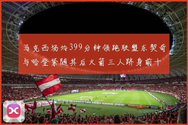 马克西场均399分钟领跑联盟东契奇与哈登紧随其后火箭三人跻身前十
