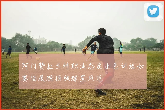 阿门赞杜兰特职业态度出色训练如赛场展现顶级球星风范
