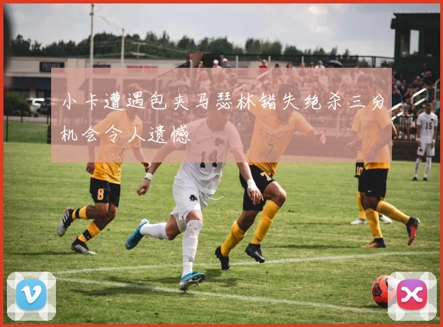 小卡遭遇包夹马瑟林错失绝杀三分机会令人遗憾