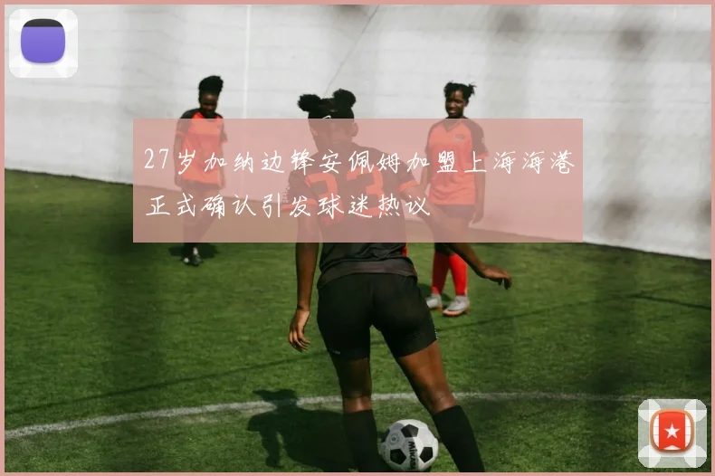 27岁加纳边锋安佩姆加盟上海海港正式确认引发球迷热议