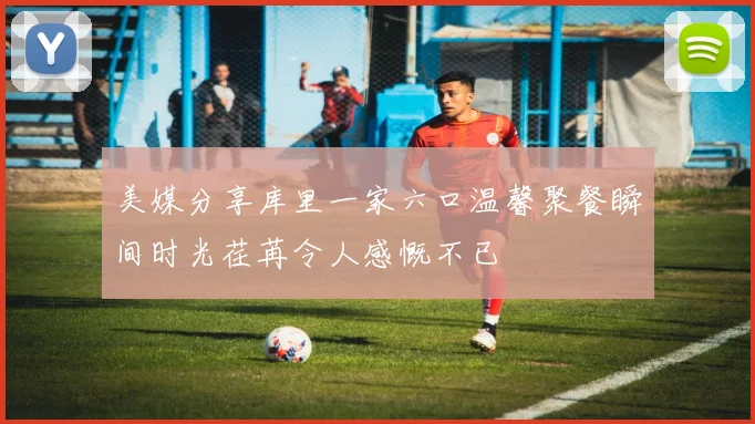 美媒分享库里一家六口温馨聚餐瞬间时光荏苒令人感慨不已