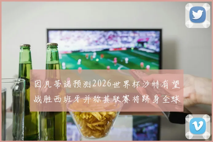 因凡蒂诺预测2026世界杯沙特有望战胜西班牙并称其联赛将跻身全球前三