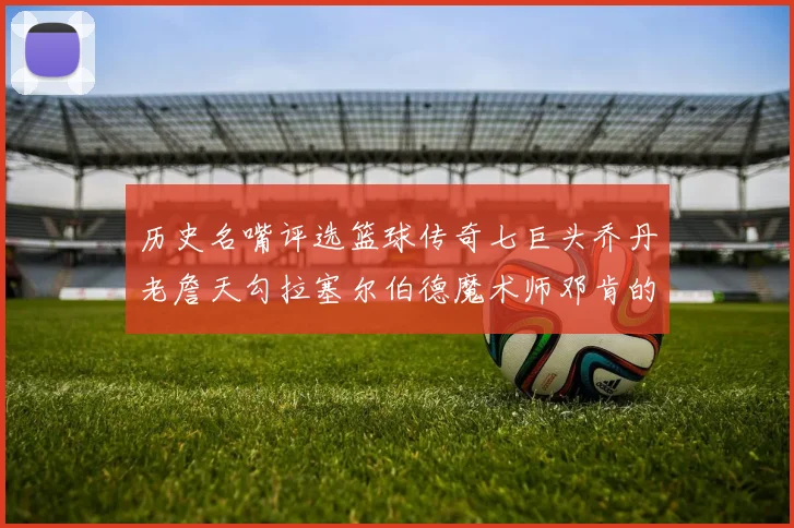 历史名嘴评选篮球传奇七巨头乔丹老詹天勾拉塞尔伯德魔术师邓肯的巅峰之路