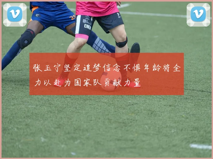 张玉宁坚定追梦信念不惧年龄将全力以赴为国家队贡献力量