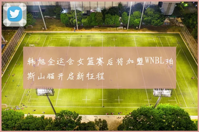 韩旭全运会女篮赛后将加盟WNBL珀斯山猫开启新征程