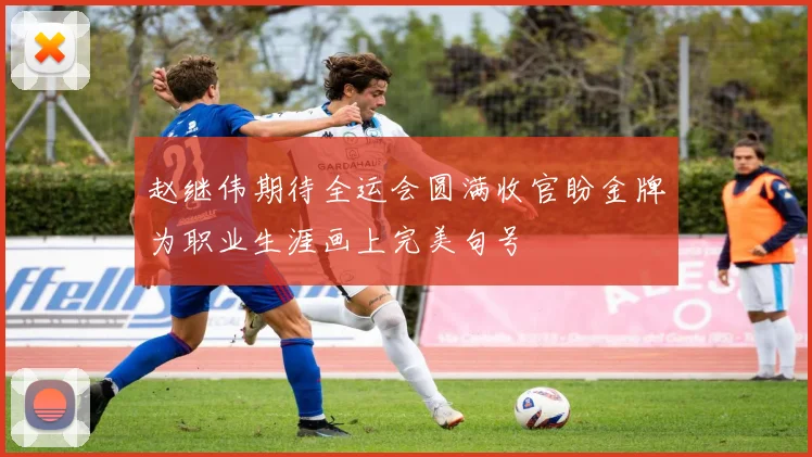 赵继伟期待全运会圆满收官盼金牌为职业生涯画上完美句号