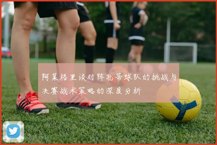阿莱格里谈对阵孔蒂球队的挑战与决赛战术策略的深度分析