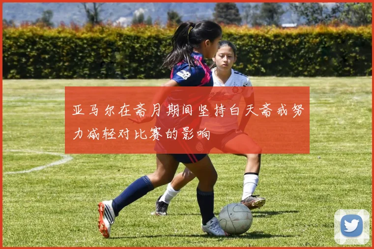 亚马尔在斋月期间坚持白天斋戒努力减轻对比赛的影响