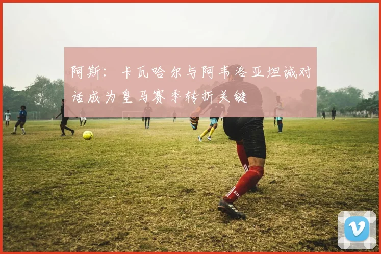 阿斯：卡瓦哈尔与阿韦洛亚坦诚对话成为皇马赛季转折关键
