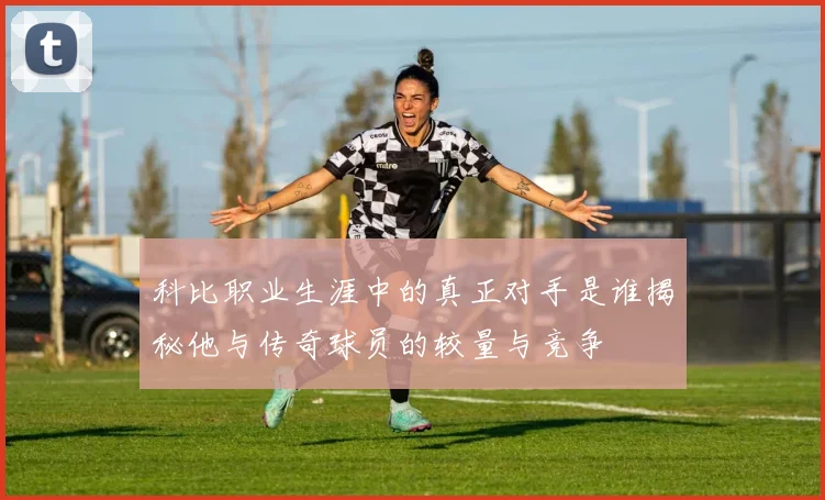 科比职业生涯中的真正对手是谁揭秘他与传奇球员的较量与竞争