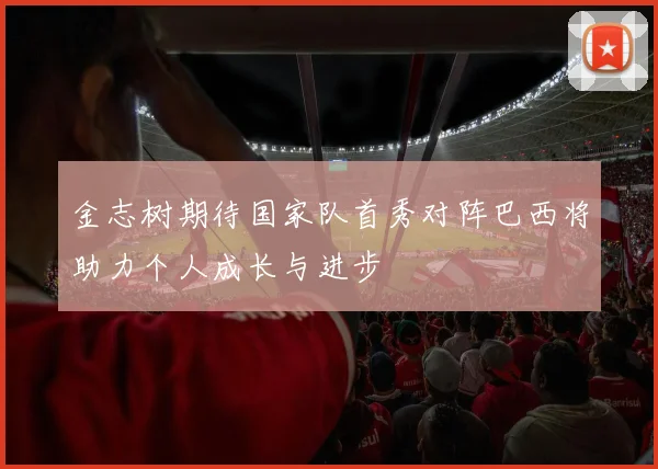 金志树期待国家队首秀对阵巴西将助力个人成长与进步