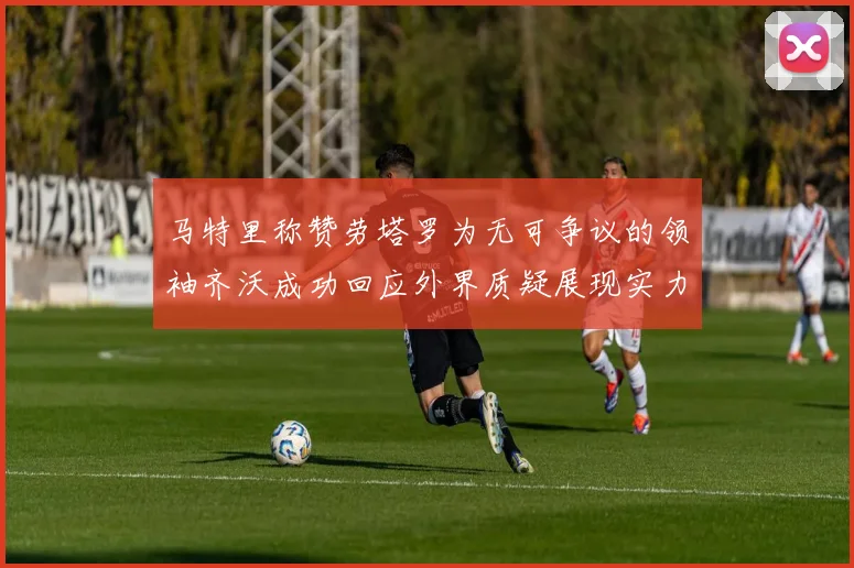 马特里称赞劳塔罗为无可争议的领袖齐沃成功回应外界质疑展现实力
