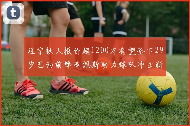 辽宁铁人报价超1200万有望签下29岁巴西前锋洛佩斯助力球队冲击新赛季