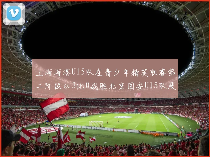 上海海港U15队在青少年精英联赛第二阶段以3比0战胜北京国安U15队展现强劲实力