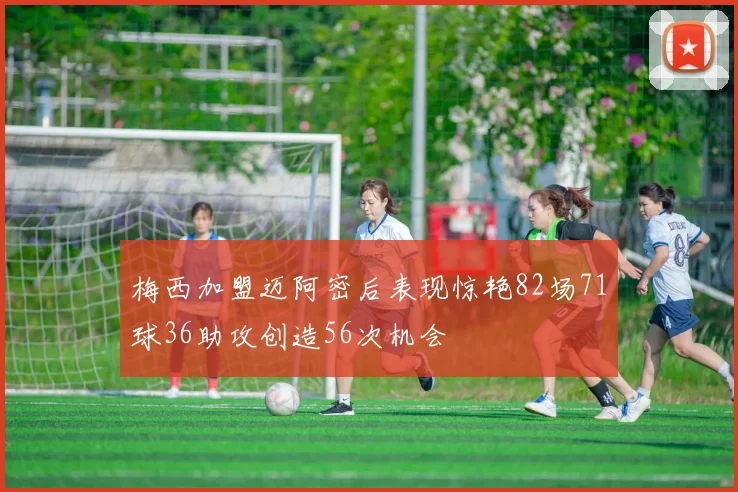梅西加盟迈阿密后表现惊艳82场71球36助攻创造56次机会