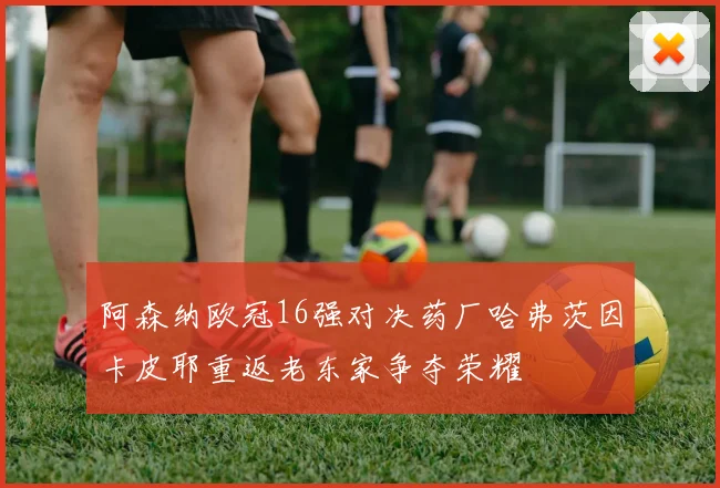 阿森纳欧冠16强对决药厂哈弗茨因卡皮耶重返老东家争夺荣耀