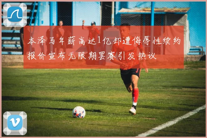 本泽马年薪高达1亿却遭侮辱性续约报价宣布无限期罢赛引发热议