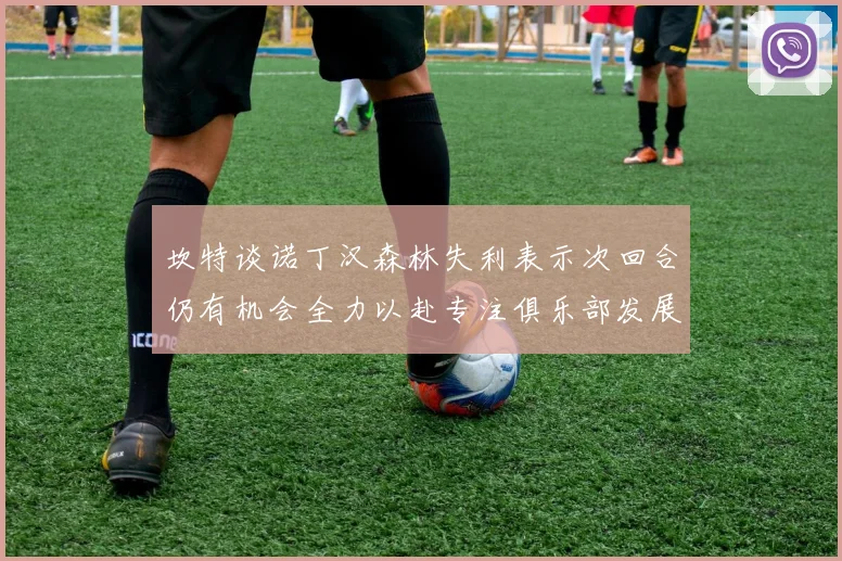 坎特谈诺丁汉森林失利表示次回合仍有机会全力以赴专注俱乐部发展