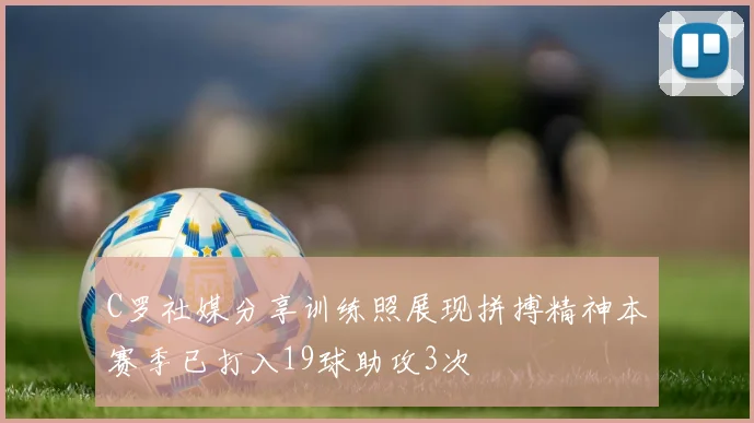 C罗社媒分享训练照展现拼搏精神本赛季已打入19球助攻3次