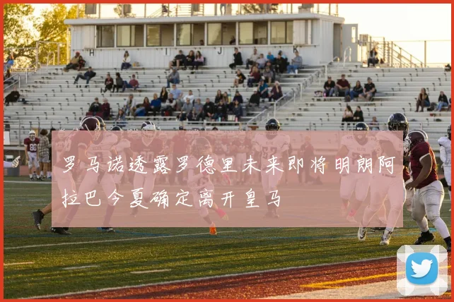 罗马诺透露罗德里未来即将明朗阿拉巴今夏确定离开皇马