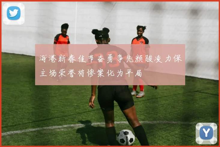 海港新春佳节奋勇争先颜骏凌力保主场荣誉将惨案化为平局