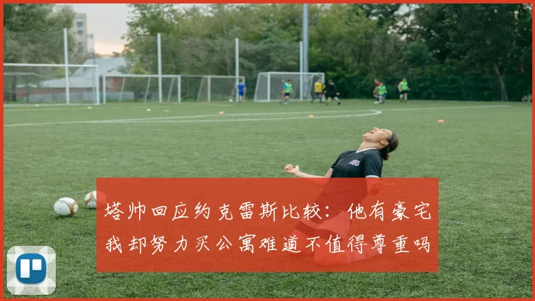 塔帅回应约克雷斯比较：他有豪宅我却努力买公寓难道不值得尊重吗